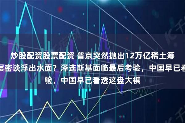 炒股配资股票配资 普京突然抛出12万亿稀土筹码，美俄高层密谈浮出水面？泽连斯基面临最后考验，中国早已看透这盘大棋