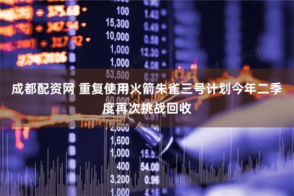 成都配资网 重复使用火箭朱雀三号计划今年二季度再次挑战回收