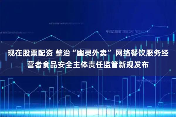现在股票配资 整治“幽灵外卖” 网络餐饮服务经营者食品安全主体责任监管新规发布