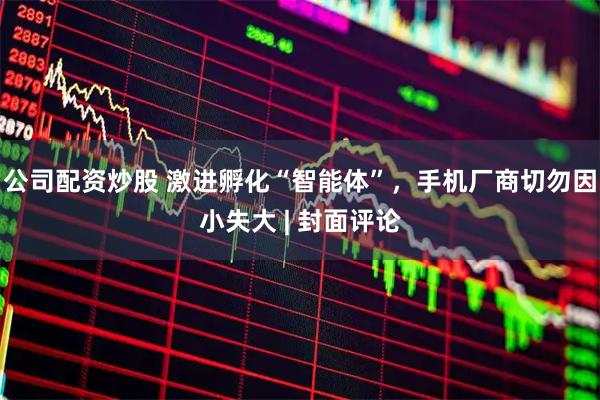 公司配资炒股 激进孵化“智能体”，手机厂商切勿因小失大 | 封面评论