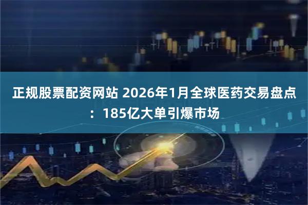 正规股票配资网站 2026年1月全球医药交易盘点：185亿大单引爆市场