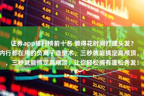 证券app排行榜前十名 懒得花时间打理头发？担心发型塌瘪没精神？内行都在用的负离子造型术，三秒就能搞定高颅顶，让你轻松拥有蓬松秀发！