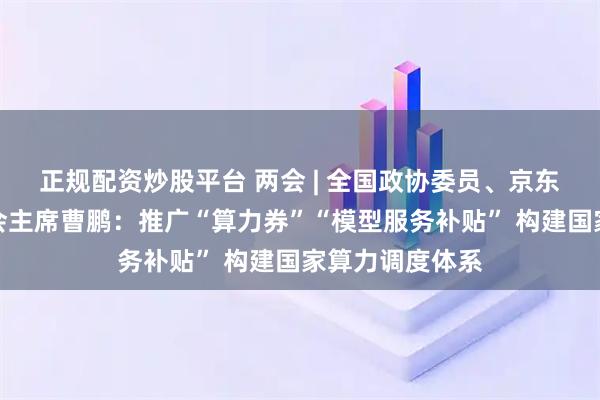 正规配资炒股平台 两会 | 全国政协委员、京东集团技术委员会主席曹鹏：推广“算力券”“模型服务补贴” 构建国家算力调度体系