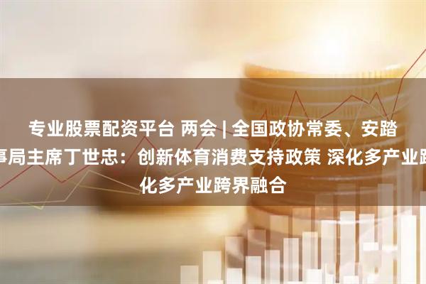 专业股票配资平台 两会 | 全国政协常委、安踏集团董事局主席丁世忠：创新体育消费支持政策 深化多产业跨界融合