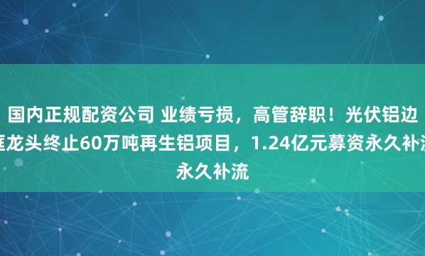国内正规配资公司 业绩亏损，高管辞职！光伏铝边框龙头终止60万吨再生铝项目，1.24亿元募资永久补流