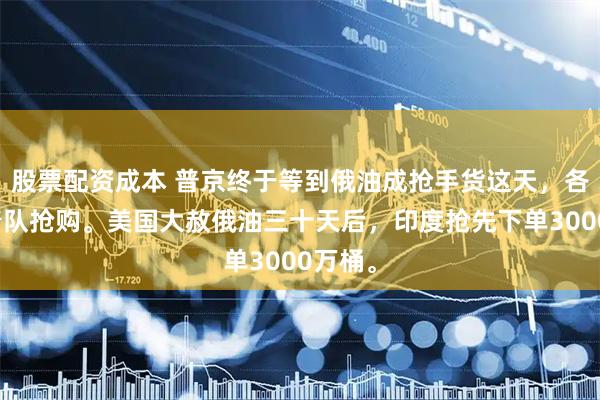 股票配资成本 普京终于等到俄油成抢手货这天，各国排着队抢购。美国大赦俄油三十天后，印度抢先下单3000万桶。