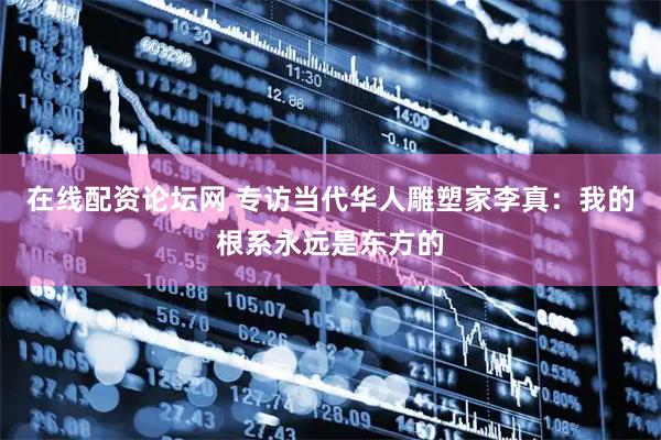 在线配资论坛网 专访当代华人雕塑家李真：我的根系永远是东方的