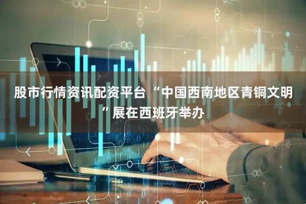 股市行情资讯配资平台 “中国西南地区青铜文明”展在西班牙举办
