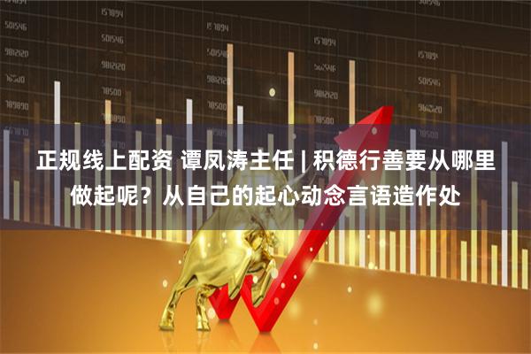 正规线上配资 谭凤涛主任 | 积德行善要从哪里做起呢？从自己的起心动念言语造作处