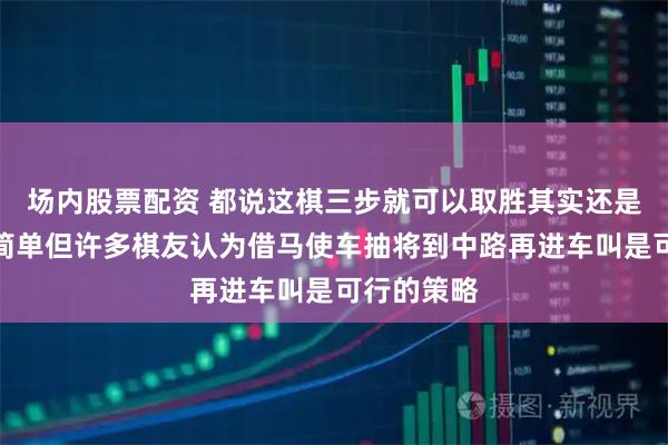 场内股票配资 都说这棋三步就可以取胜其实还是没有那么简单但许多棋友认为借马使车抽将到中路再进车叫是可行的策略