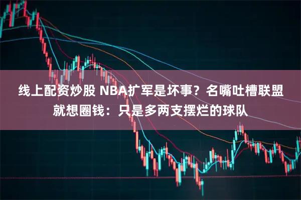 线上配资炒股 NBA扩军是坏事？名嘴吐槽联盟就想圈钱：只是多两支摆烂的球队