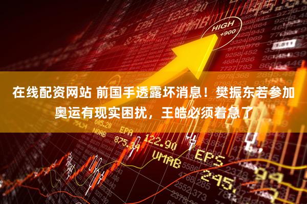 在线配资网站 前国手透露坏消息！樊振东若参加奥运有现实困扰，王皓必须着急了