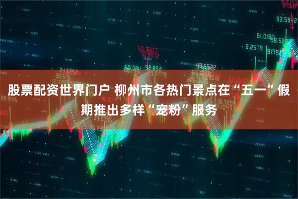 股票配资世界门户 柳州市各热门景点在“五一”假期推出多样“宠粉”服务