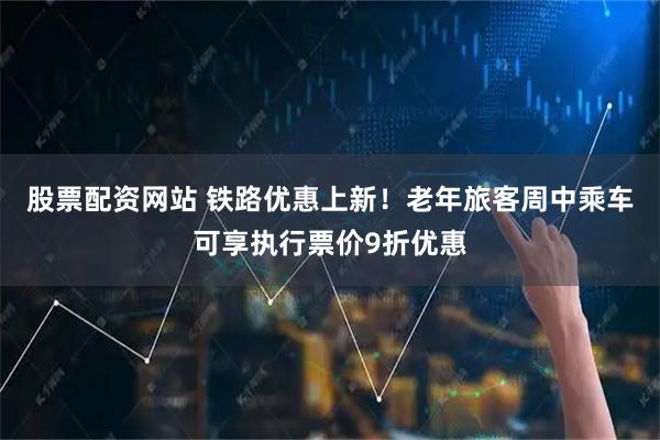 股票配资网站 铁路优惠上新！老年旅客周中乘车可享执行票价9折优惠